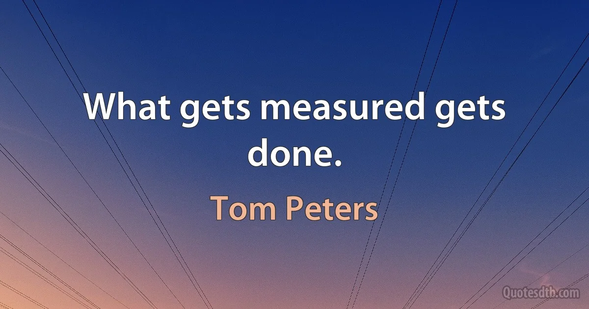 What gets measured gets done. (Tom Peters)