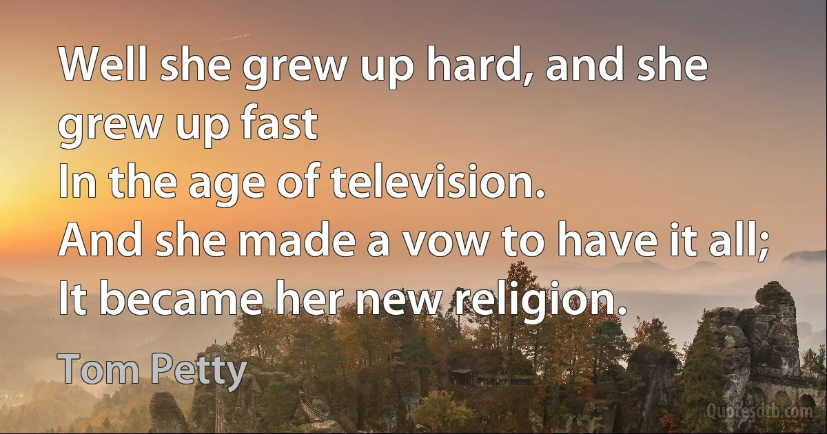 Well she grew up hard, and she grew up fast
In the age of television.
And she made a vow to have it all;
It became her new religion. (Tom Petty)