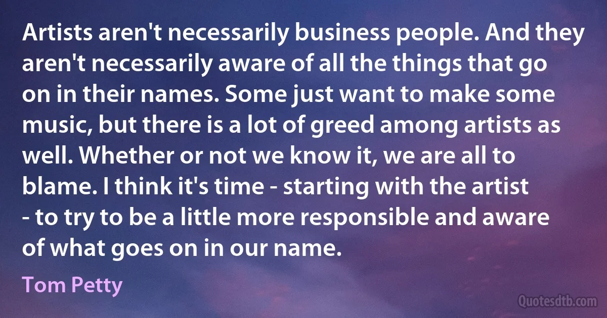 Artists aren't necessarily business people. And they aren't necessarily aware of all the things that go on in their names. Some just want to make some music, but there is a lot of greed among artists as well. Whether or not we know it, we are all to blame. I think it's time - starting with the artist - to try to be a little more responsible and aware of what goes on in our name. (Tom Petty)