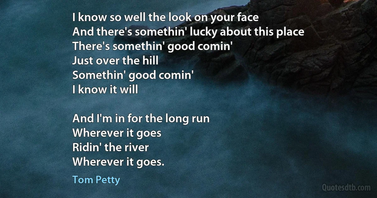 I know so well the look on your face
And there's somethin' lucky about this place
There's somethin' good comin'
Just over the hill
Somethin' good comin'
I know it will

And I'm in for the long run
Wherever it goes
Ridin' the river
Wherever it goes. (Tom Petty)