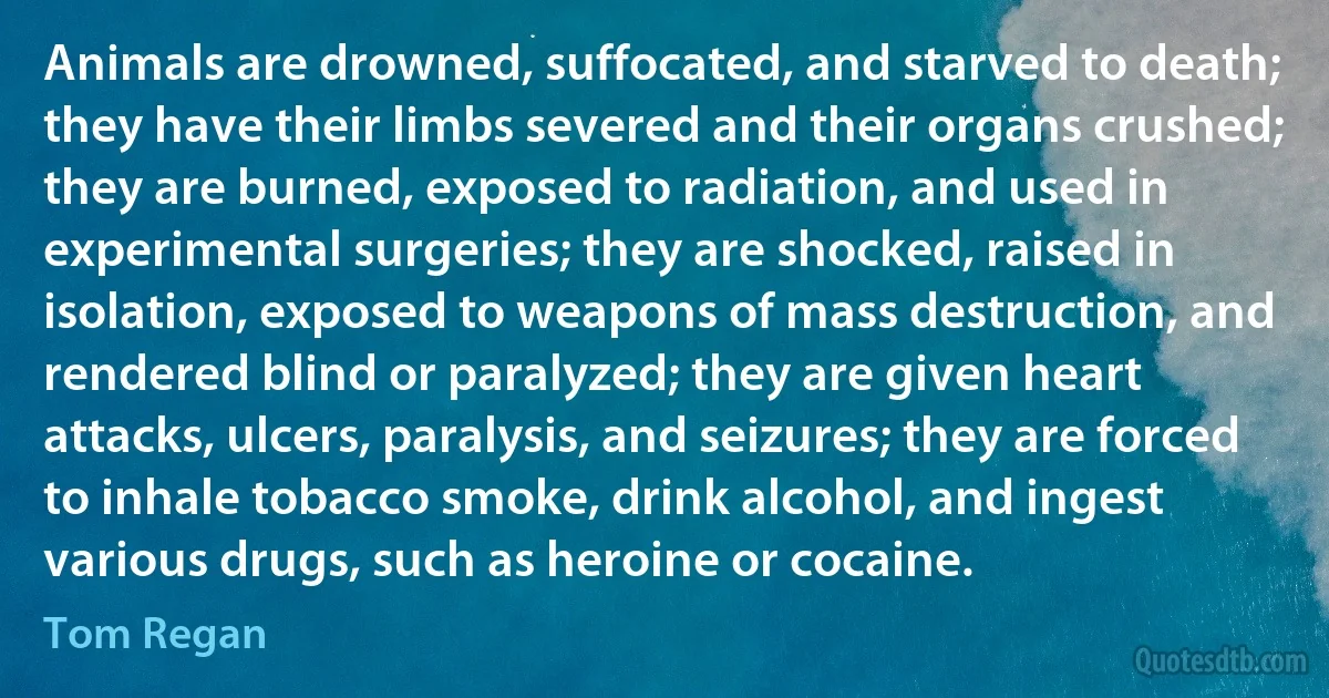 Animals are drowned, suffocated, and starved to death; they have their limbs severed and their organs crushed; they are burned, exposed to radiation, and used in experimental surgeries; they are shocked, raised in isolation, exposed to weapons of mass destruction, and rendered blind or paralyzed; they are given heart attacks, ulcers, paralysis, and seizures; they are forced to inhale tobacco smoke, drink alcohol, and ingest various drugs, such as heroine or cocaine. (Tom Regan)