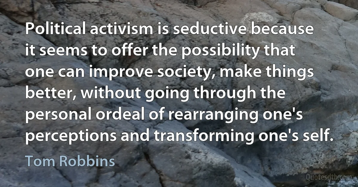 Political activism is seductive because it seems to offer the possibility that one can improve society, make things better, without going through the personal ordeal of rearranging one's perceptions and transforming one's self. (Tom Robbins)