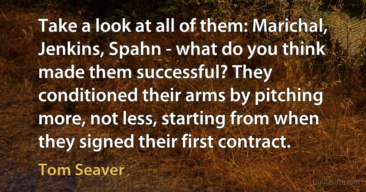 Take a look at all of them: Marichal, Jenkins, Spahn - what do you think made them successful? They conditioned their arms by pitching more, not less, starting from when they signed their first contract. (Tom Seaver)