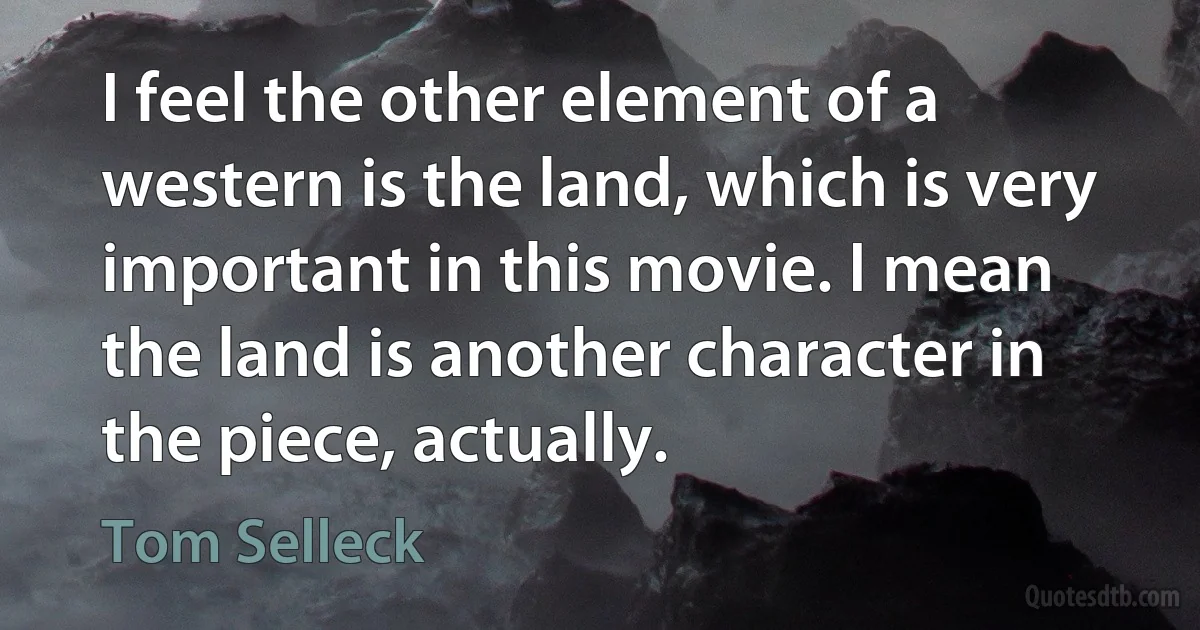 I feel the other element of a western is the land, which is very important in this movie. I mean the land is another character in the piece, actually. (Tom Selleck)