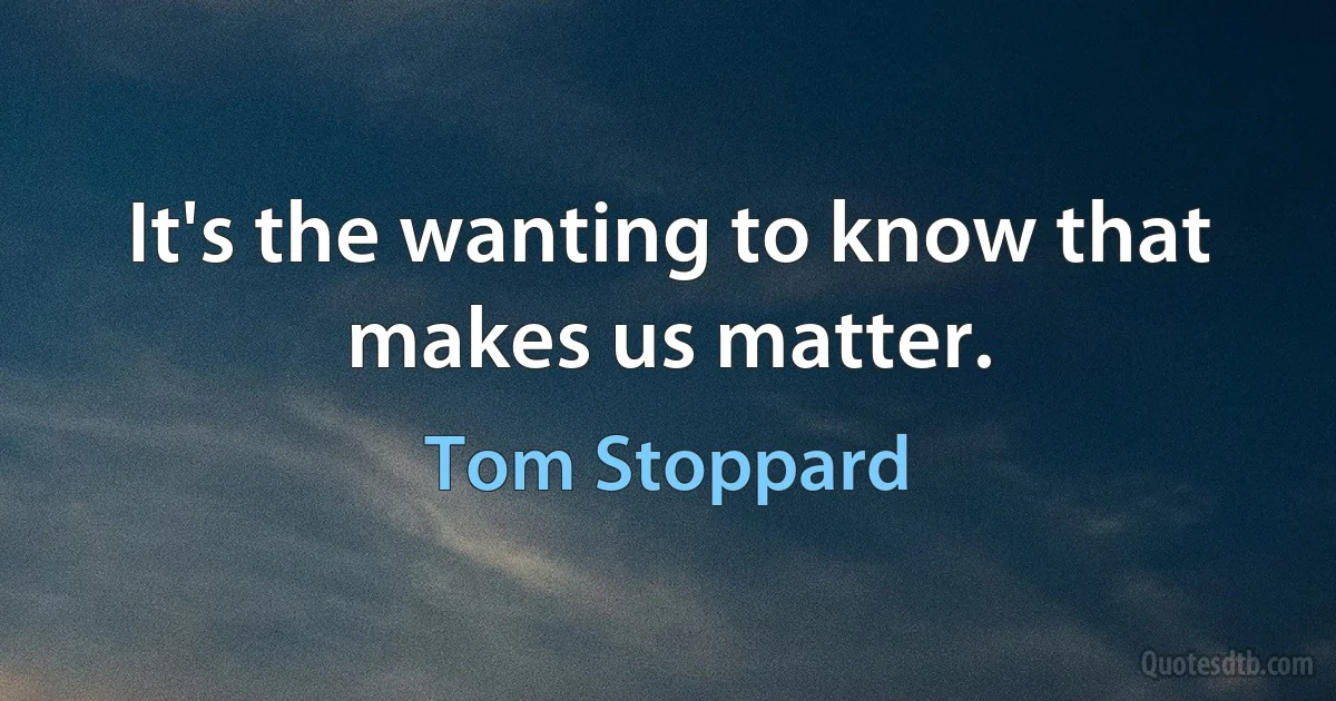 It's the wanting to know that makes us matter. (Tom Stoppard)