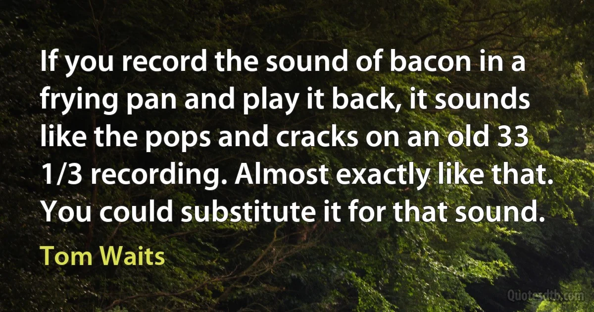 If you record the sound of bacon in a frying pan and play it back, it sounds like the pops and cracks on an old 33 1/3 recording. Almost exactly like that. You could substitute it for that sound. (Tom Waits)