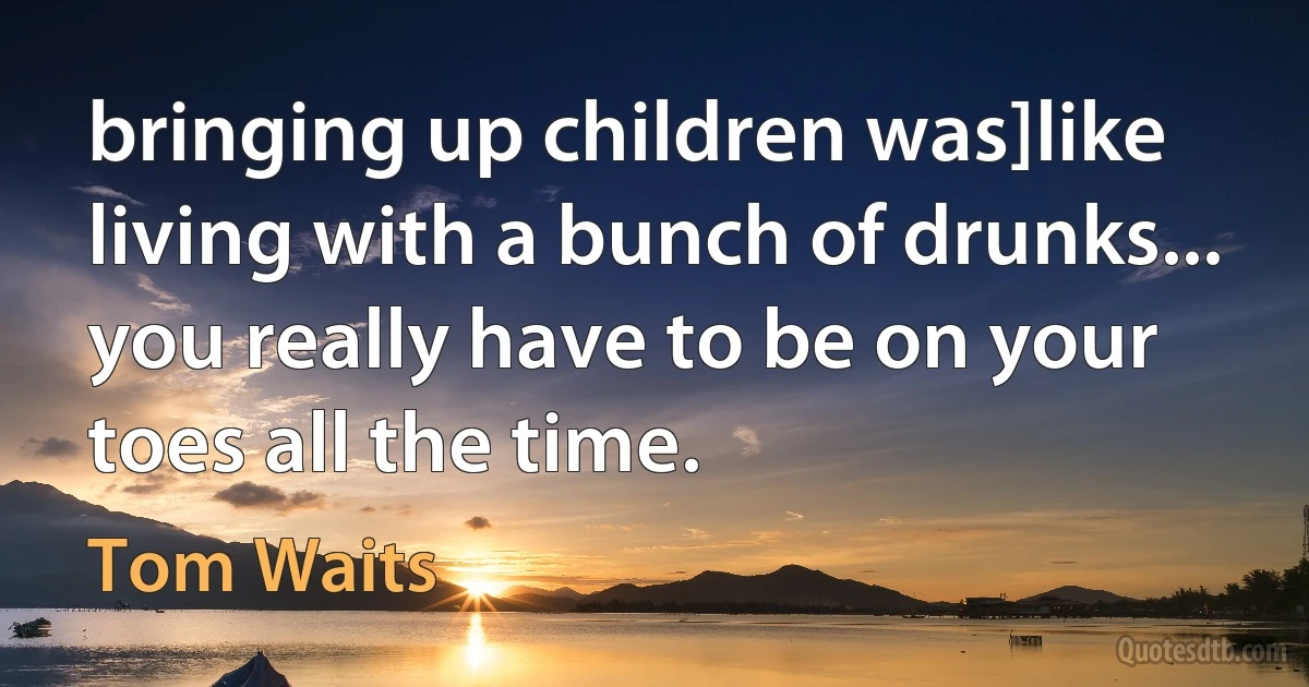 bringing up children was]like living with a bunch of drunks... you really have to be on your toes all the time. (Tom Waits)