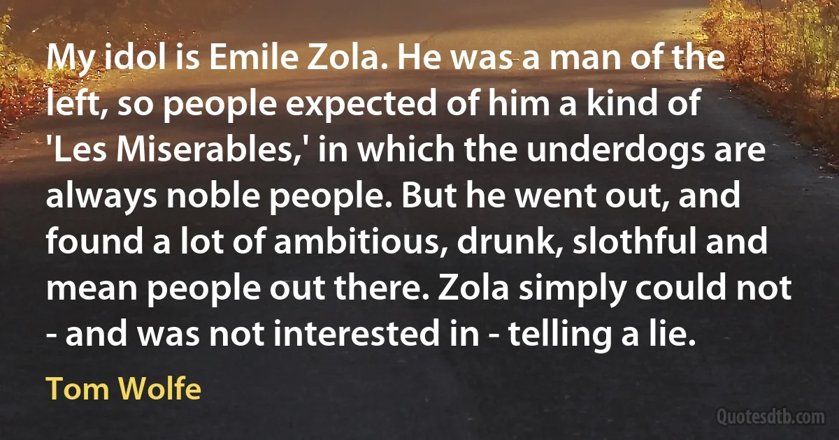 My idol is Emile Zola. He was a man of the left, so people expected of him a kind of 'Les Miserables,' in which the underdogs are always noble people. But he went out, and found a lot of ambitious, drunk, slothful and mean people out there. Zola simply could not - and was not interested in - telling a lie. (Tom Wolfe)