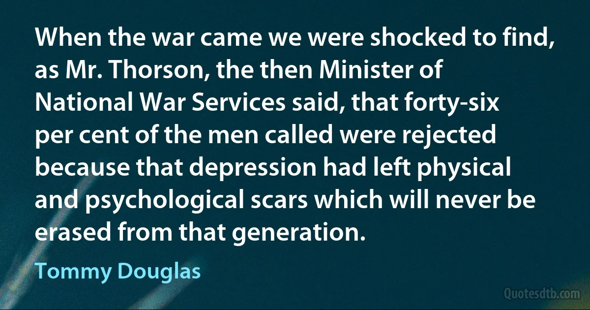 When the war came we were shocked to find, as Mr. Thorson, the then Minister of National War Services said, that forty-six per cent of the men called were rejected because that depression had left physical and psychological scars which will never be erased from that generation. (Tommy Douglas)