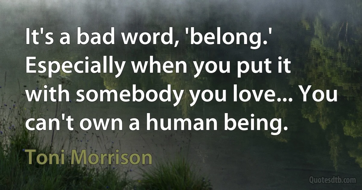 It's a bad word, 'belong.' Especially when you put it with somebody you love... You can't own a human being. (Toni Morrison)