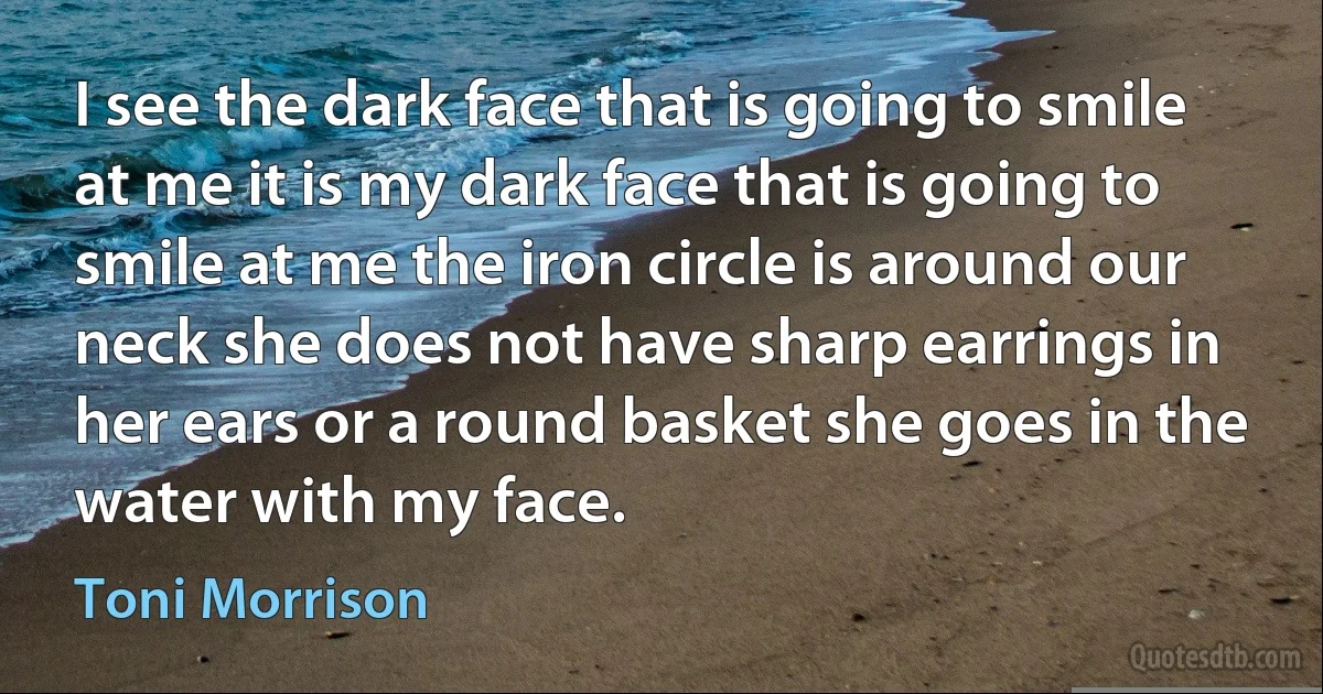 I see the dark face that is going to smile at me it is my dark face that is going to smile at me the iron circle is around our neck she does not have sharp earrings in her ears or a round basket she goes in the water with my face. (Toni Morrison)