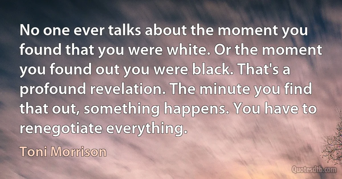 No one ever talks about the moment you found that you were white. Or the moment you found out you were black. That's a profound revelation. The minute you find that out, something happens. You have to renegotiate everything. (Toni Morrison)