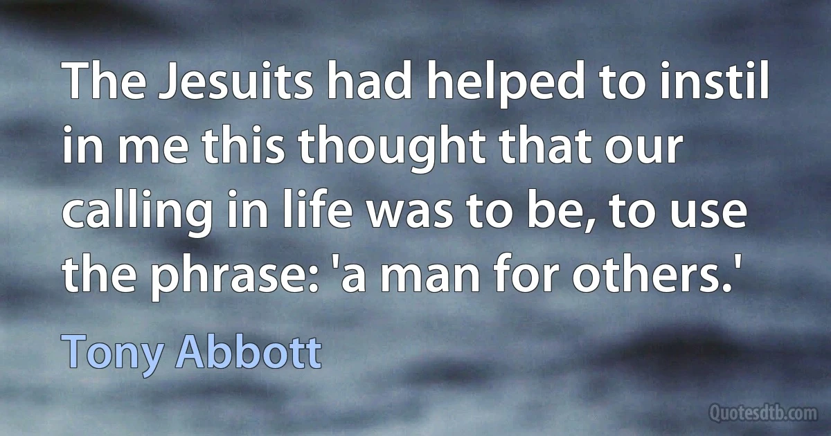 The Jesuits had helped to instil in me this thought that our calling in life was to be, to use the phrase: 'a man for others.' (Tony Abbott)