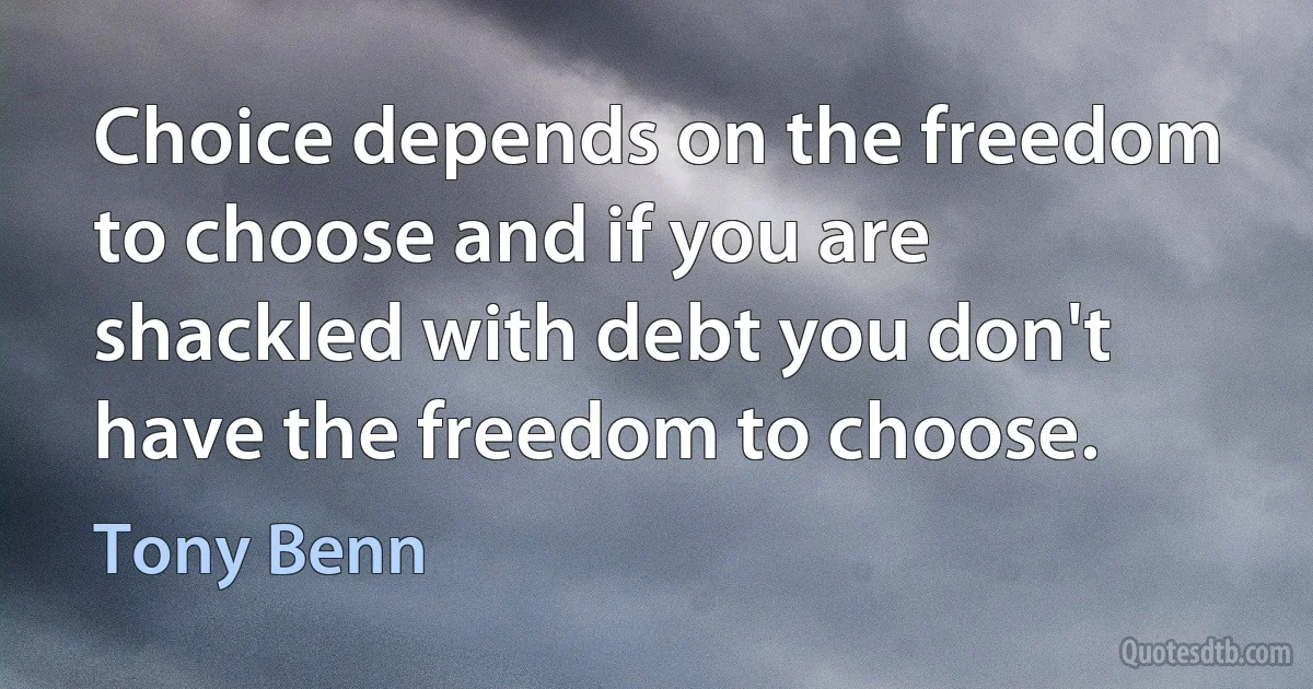 Choice depends on the freedom to choose and if you are shackled with debt you don't have the freedom to choose. (Tony Benn)