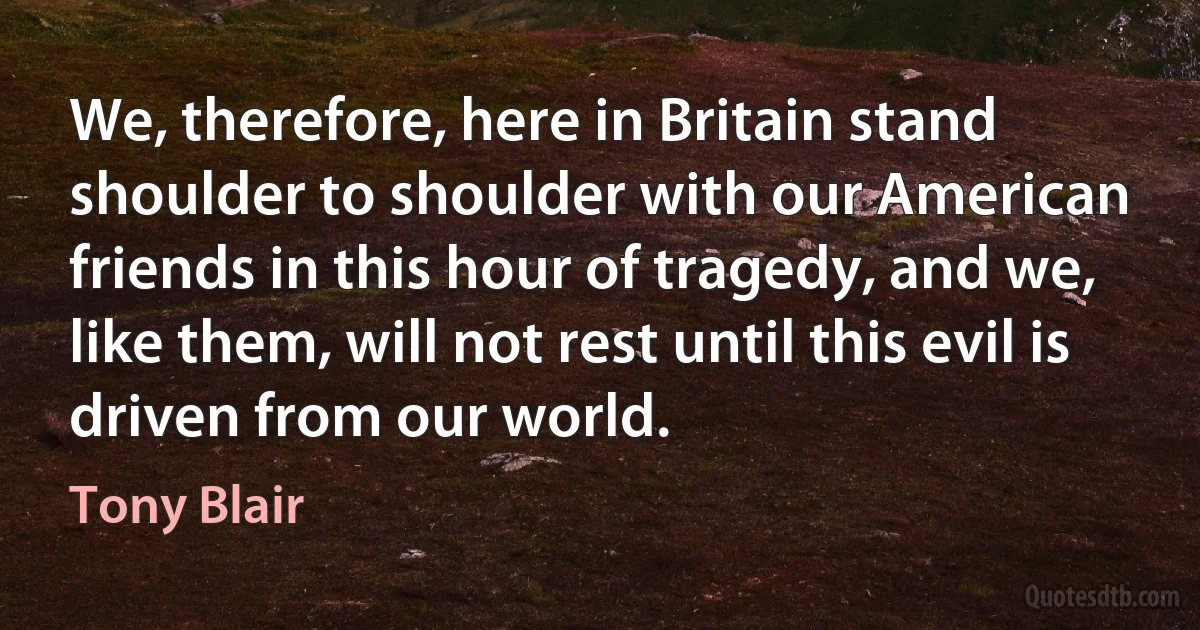 We, therefore, here in Britain stand shoulder to shoulder with our American friends in this hour of tragedy, and we, like them, will not rest until this evil is driven from our world. (Tony Blair)