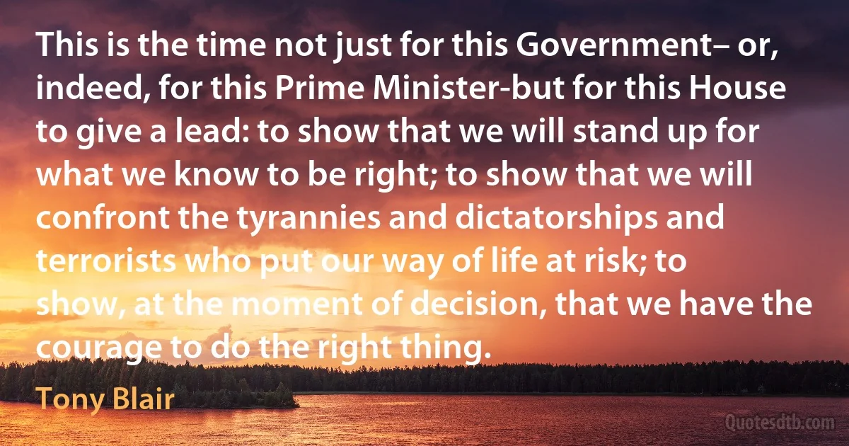 This is the time not just for this Government– or, indeed, for this Prime Minister-but for this House to give a lead: to show that we will stand up for what we know to be right; to show that we will confront the tyrannies and dictatorships and terrorists who put our way of life at risk; to show, at the moment of decision, that we have the courage to do the right thing. (Tony Blair)