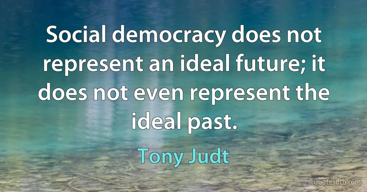 Social democracy does not represent an ideal future; it does not even represent the ideal past. (Tony Judt)