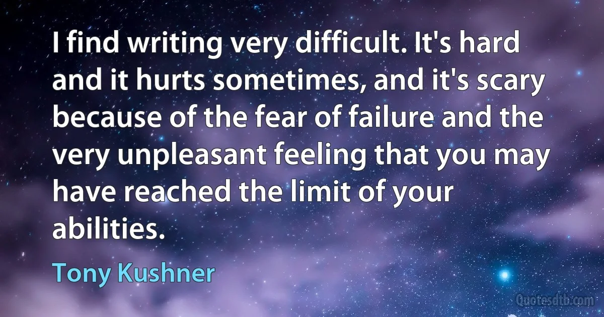 I find writing very difficult. It's hard and it hurts sometimes, and it's scary because of the fear of failure and the very unpleasant feeling that you may have reached the limit of your abilities. (Tony Kushner)