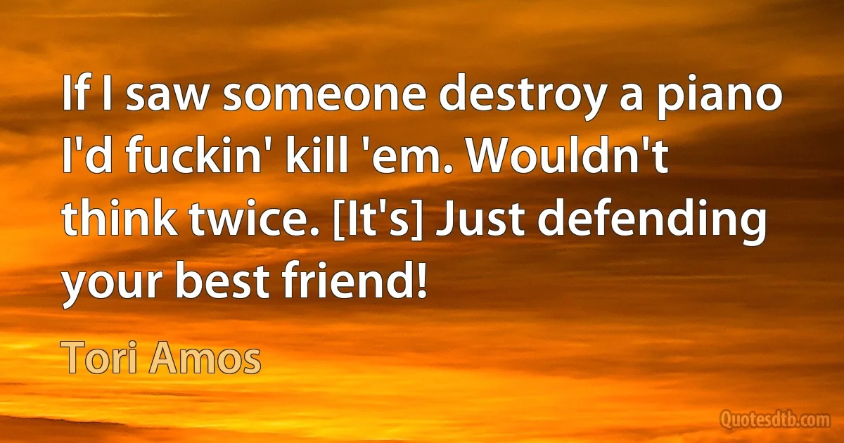 If I saw someone destroy a piano I'd fuckin' kill 'em. Wouldn't think twice. [It's] Just defending your best friend! (Tori Amos)