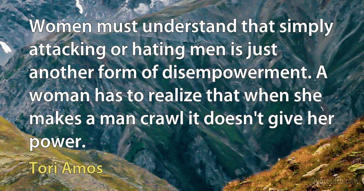 Women must understand that simply attacking or hating men is just another form of disempowerment. A woman has to realize that when she makes a man crawl it doesn't give her power. (Tori Amos)