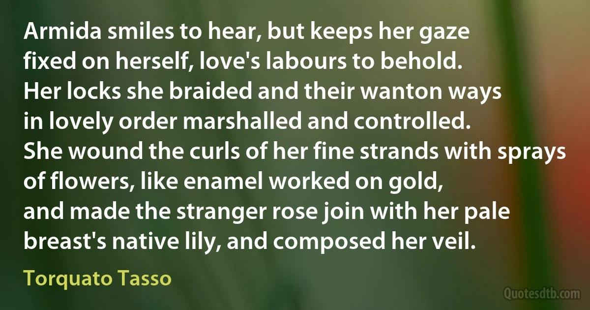 Armida smiles to hear, but keeps her gaze
fixed on herself, love's labours to behold.
Her locks she braided and their wanton ways
in lovely order marshalled and controlled.
She wound the curls of her fine strands with sprays
of flowers, like enamel worked on gold,
and made the stranger rose join with her pale
breast's native lily, and composed her veil. (Torquato Tasso)