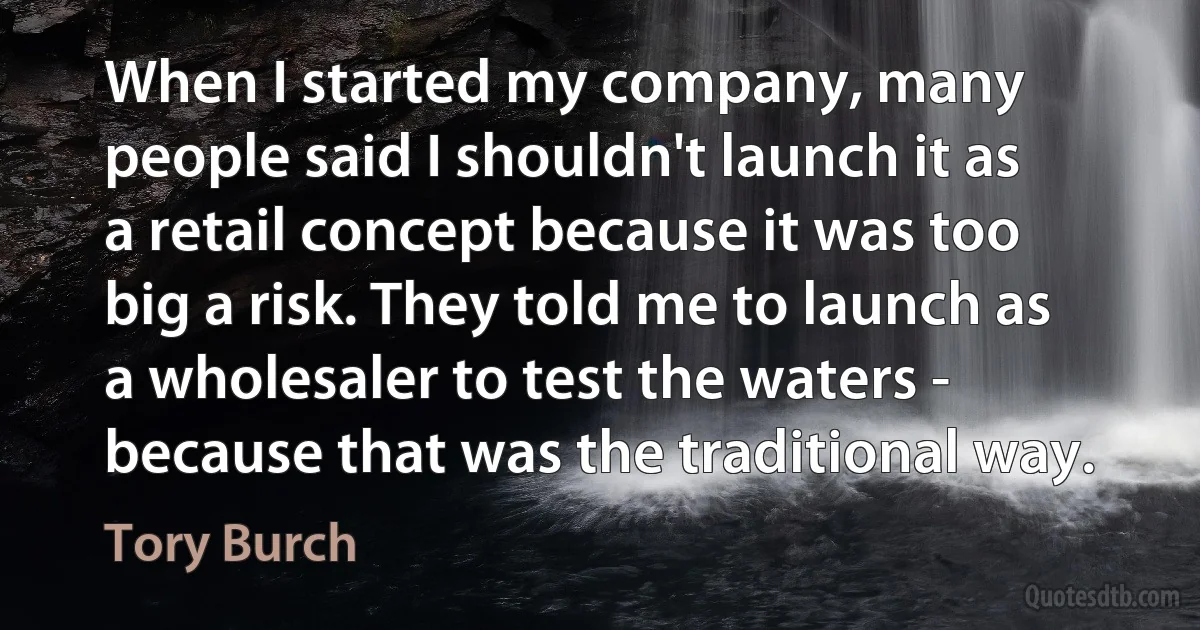 When I started my company, many people said I shouldn't launch it as a retail concept because it was too big a risk. They told me to launch as a wholesaler to test the waters - because that was the traditional way. (Tory Burch)