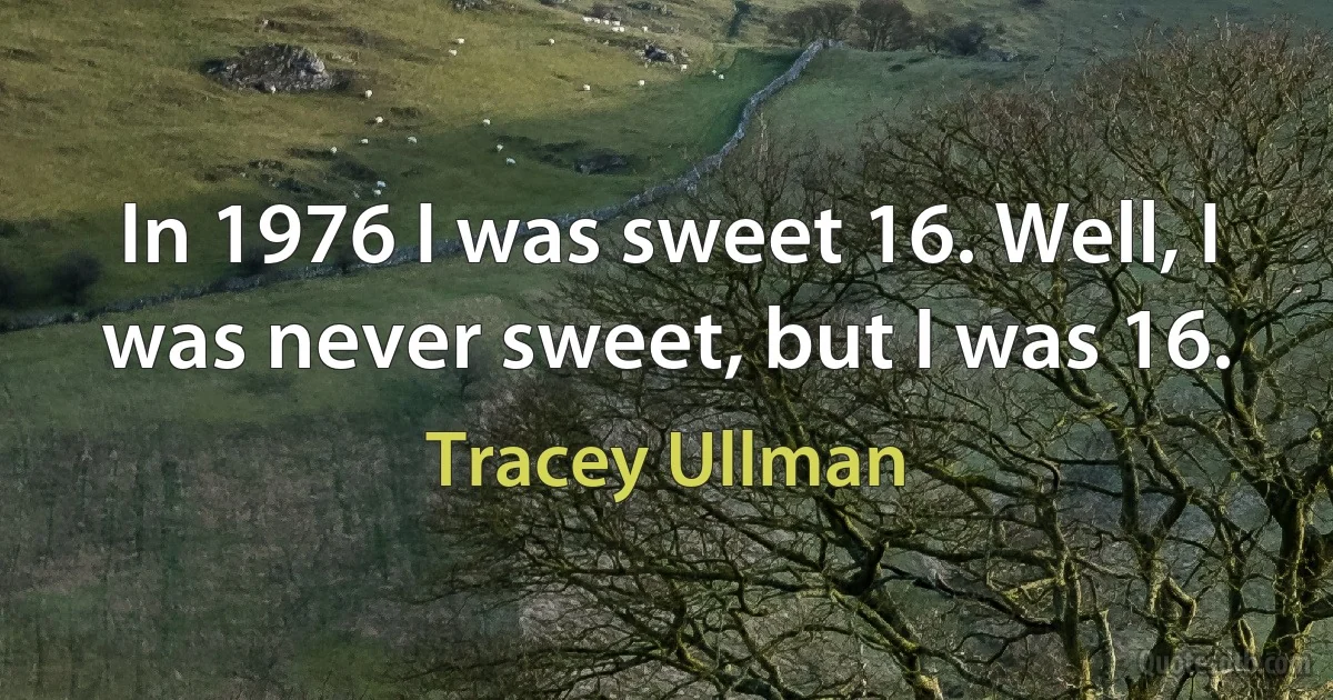 In 1976 I was sweet 16. Well, I was never sweet, but I was 16. (Tracey Ullman)