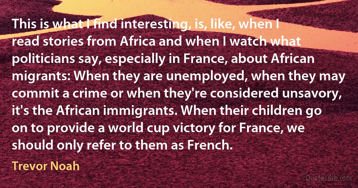 This is what I find interesting, is, like, when I read stories from Africa and when I watch what politicians say, especially in France, about African migrants: When they are unemployed, when they may commit a crime or when they're considered unsavory, it's the African immigrants. When their children go on to provide a world cup victory for France, we should only refer to them as French. (Trevor Noah)