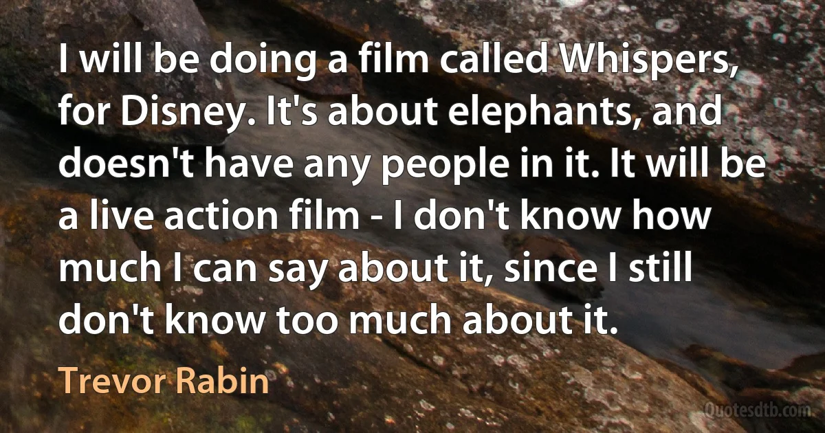 I will be doing a film called Whispers, for Disney. It's about elephants, and doesn't have any people in it. It will be a live action film - I don't know how much I can say about it, since I still don't know too much about it. (Trevor Rabin)