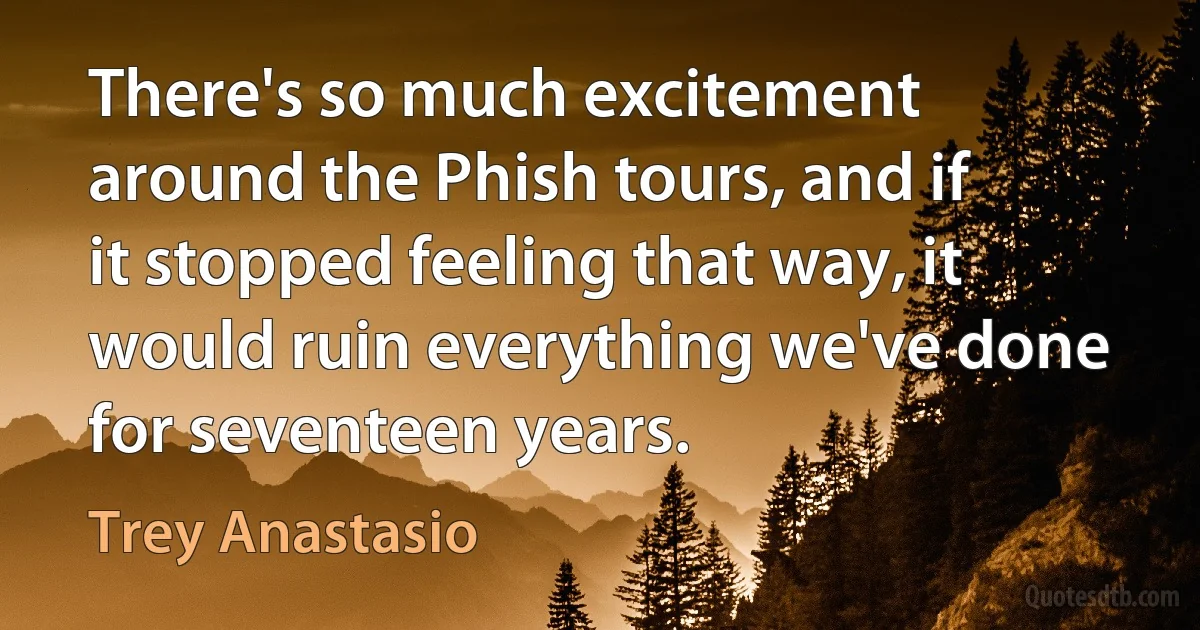 There's so much excitement around the Phish tours, and if it stopped feeling that way, it would ruin everything we've done for seventeen years. (Trey Anastasio)