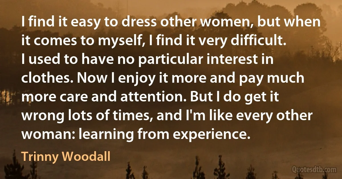 I find it easy to dress other women, but when it comes to myself, I find it very difficult. I used to have no particular interest in clothes. Now I enjoy it more and pay much more care and attention. But I do get it wrong lots of times, and I'm like every other woman: learning from experience. (Trinny Woodall)