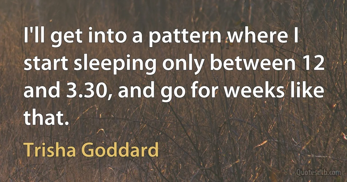 I'll get into a pattern where I start sleeping only between 12 and 3.30, and go for weeks like that. (Trisha Goddard)