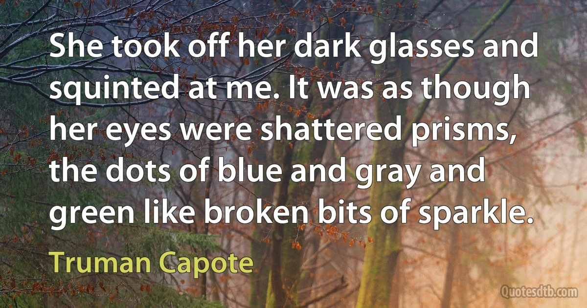 She took off her dark glasses and squinted at me. It was as though her eyes were shattered prisms, the dots of blue and gray and green like broken bits of sparkle. (Truman Capote)