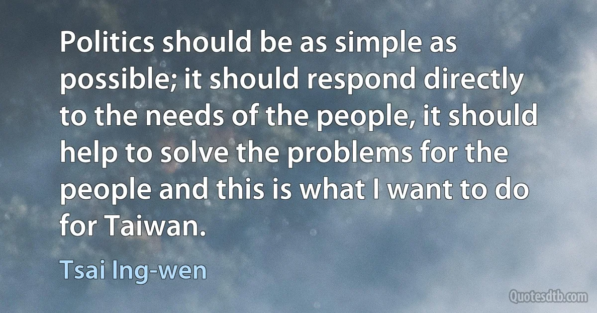 Politics should be as simple as possible; it should respond directly to the needs of the people, it should help to solve the problems for the people and this is what I want to do for Taiwan. (Tsai Ing-wen)