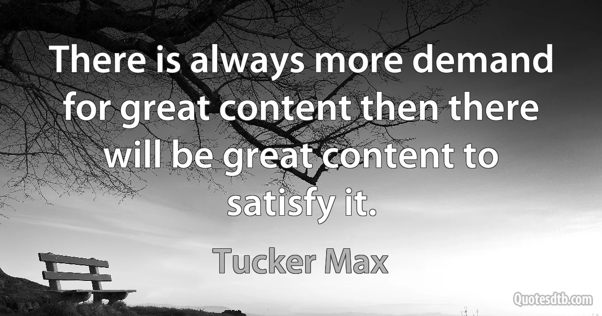 There is always more demand for great content then there will be great content to satisfy it. (Tucker Max)