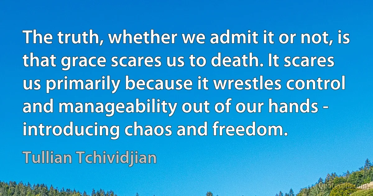 The truth, whether we admit it or not, is that grace scares us to death. It scares us primarily because it wrestles control and manageability out of our hands - introducing chaos and freedom. (Tullian Tchividjian)