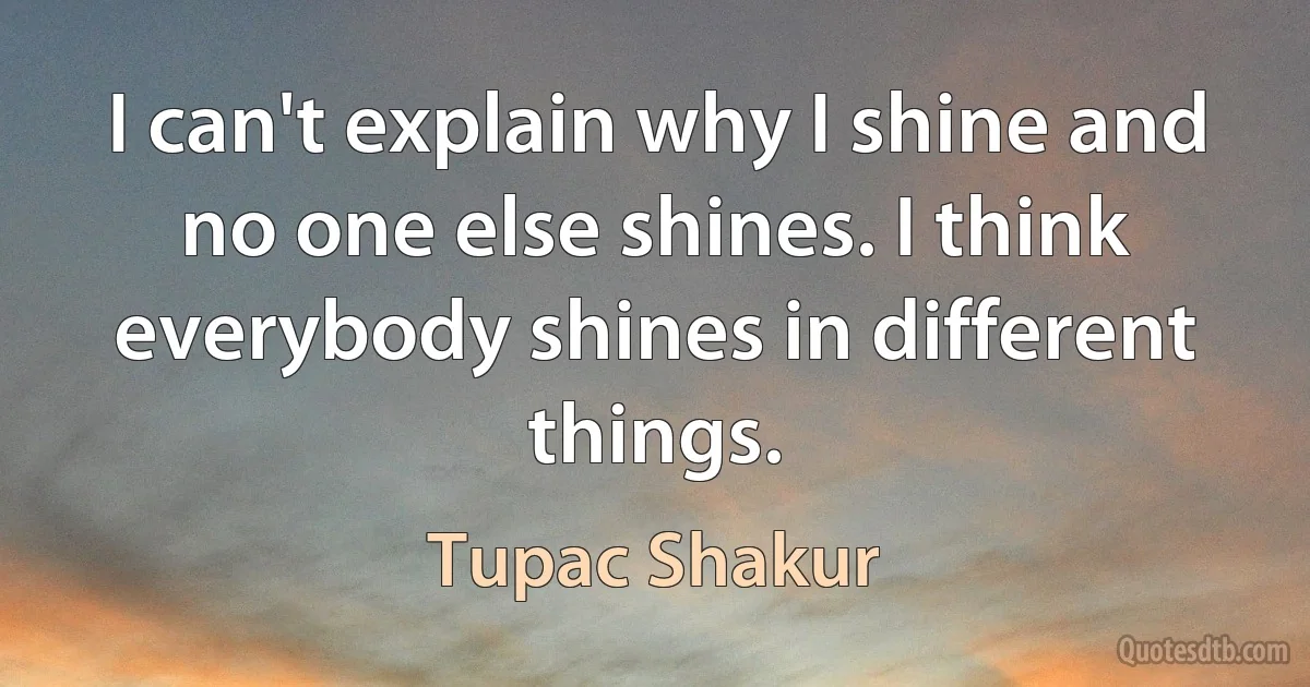 I can't explain why I shine and no one else shines. I think everybody shines in different things. (Tupac Shakur)