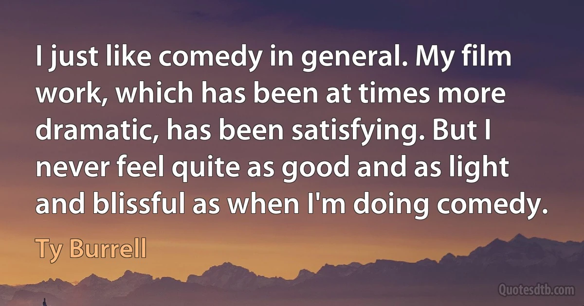 I just like comedy in general. My film work, which has been at times more dramatic, has been satisfying. But I never feel quite as good and as light and blissful as when I'm doing comedy. (Ty Burrell)