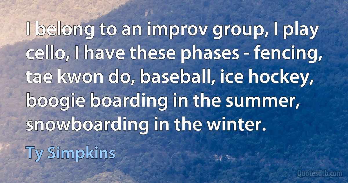 I belong to an improv group, I play cello, I have these phases - fencing, tae kwon do, baseball, ice hockey, boogie boarding in the summer, snowboarding in the winter. (Ty Simpkins)