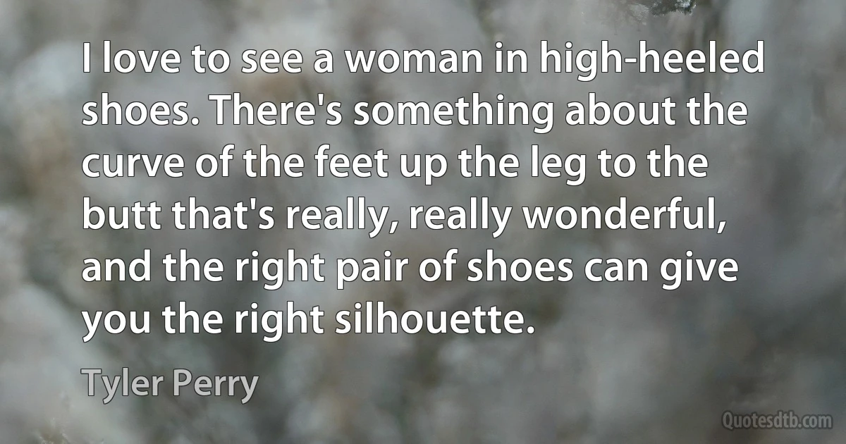 I love to see a woman in high-heeled shoes. There's something about the curve of the feet up the leg to the butt that's really, really wonderful, and the right pair of shoes can give you the right silhouette. (Tyler Perry)