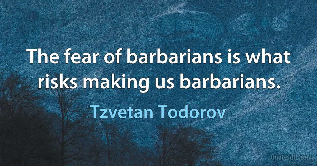 The fear of barbarians is what risks making us barbarians. (Tzvetan Todorov)