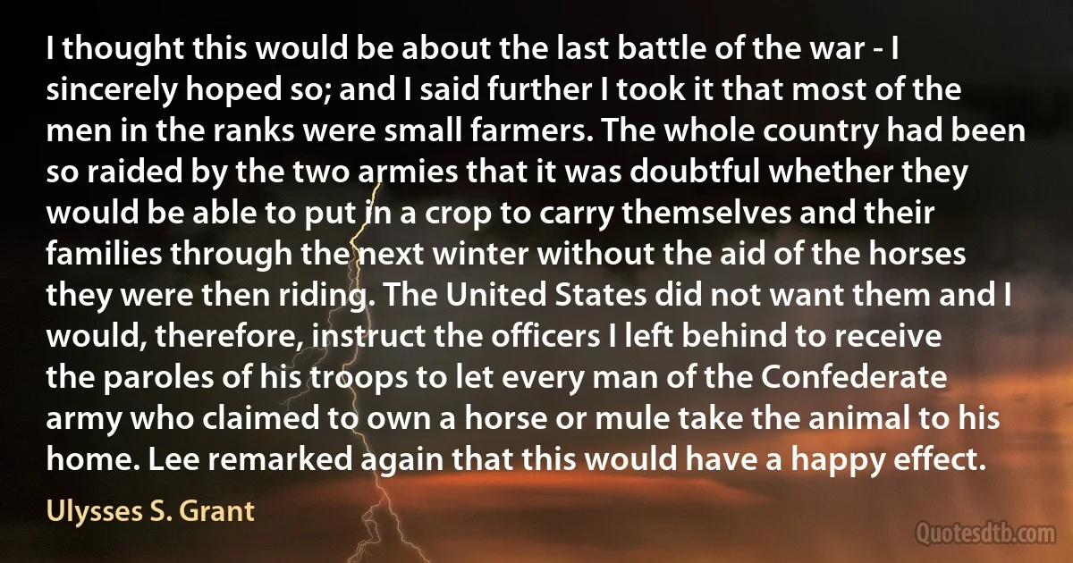 I thought this would be about the last battle of the war - I sincerely hoped so; and I said further I took it that most of the men in the ranks were small farmers. The whole country had been so raided by the two armies that it was doubtful whether they would be able to put in a crop to carry themselves and their families through the next winter without the aid of the horses they were then riding. The United States did not want them and I would, therefore, instruct the officers I left behind to receive the paroles of his troops to let every man of the Confederate army who claimed to own a horse or mule take the animal to his home. Lee remarked again that this would have a happy effect. (Ulysses S. Grant)