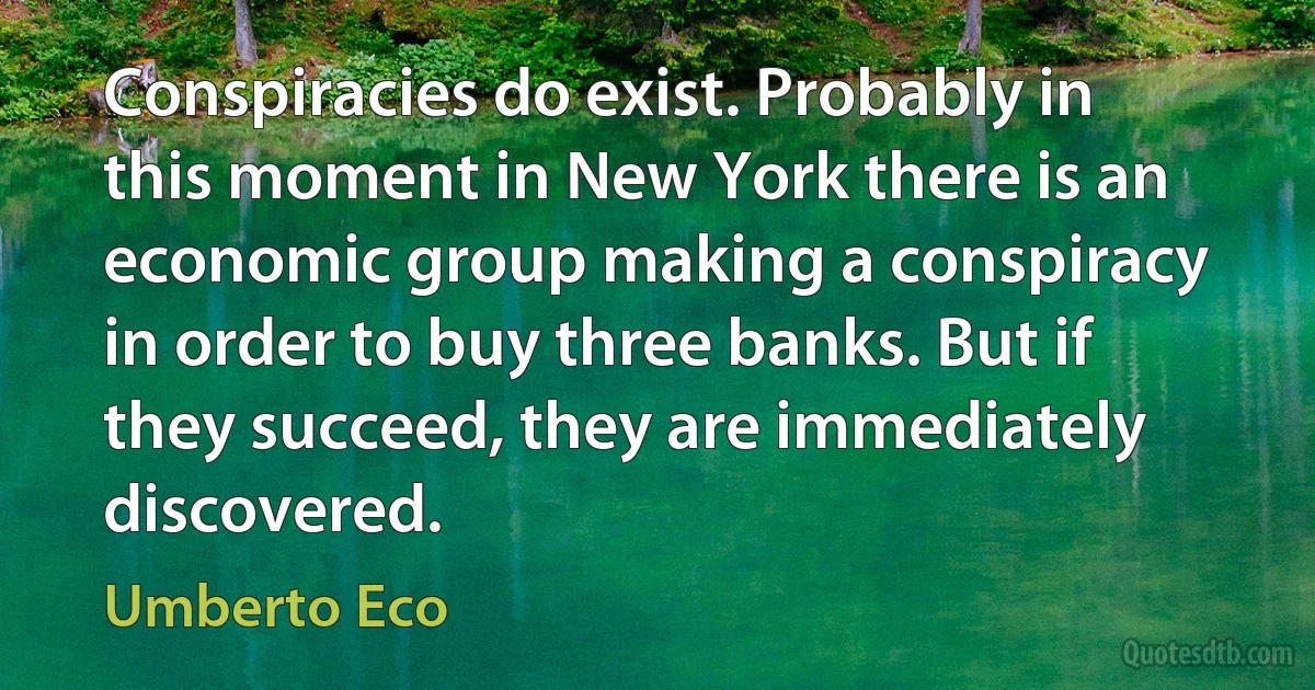 Conspiracies do exist. Probably in this moment in New York there is an economic group making a conspiracy in order to buy three banks. But if they succeed, they are immediately discovered. (Umberto Eco)