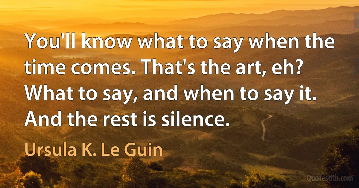 You'll know what to say when the time comes. That's the art, eh? What to say, and when to say it. And the rest is silence. (Ursula K. Le Guin)