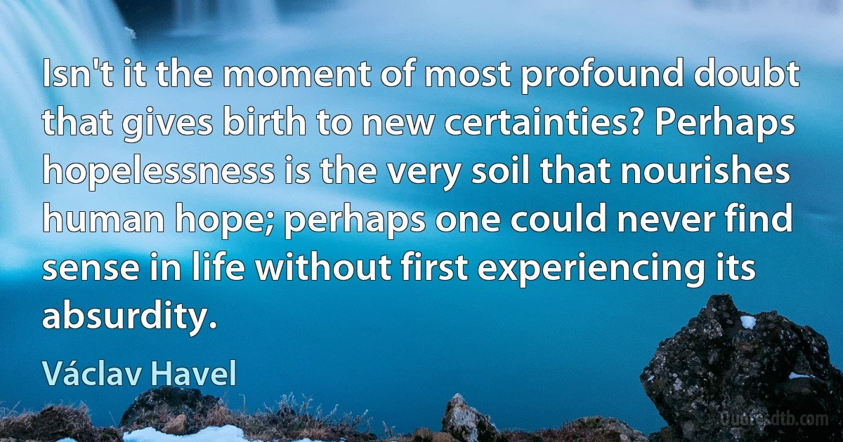 Isn't it the moment of most profound doubt that gives birth to new certainties? Perhaps hopelessness is the very soil that nourishes human hope; perhaps one could never find sense in life without first experiencing its absurdity. (Václav Havel)