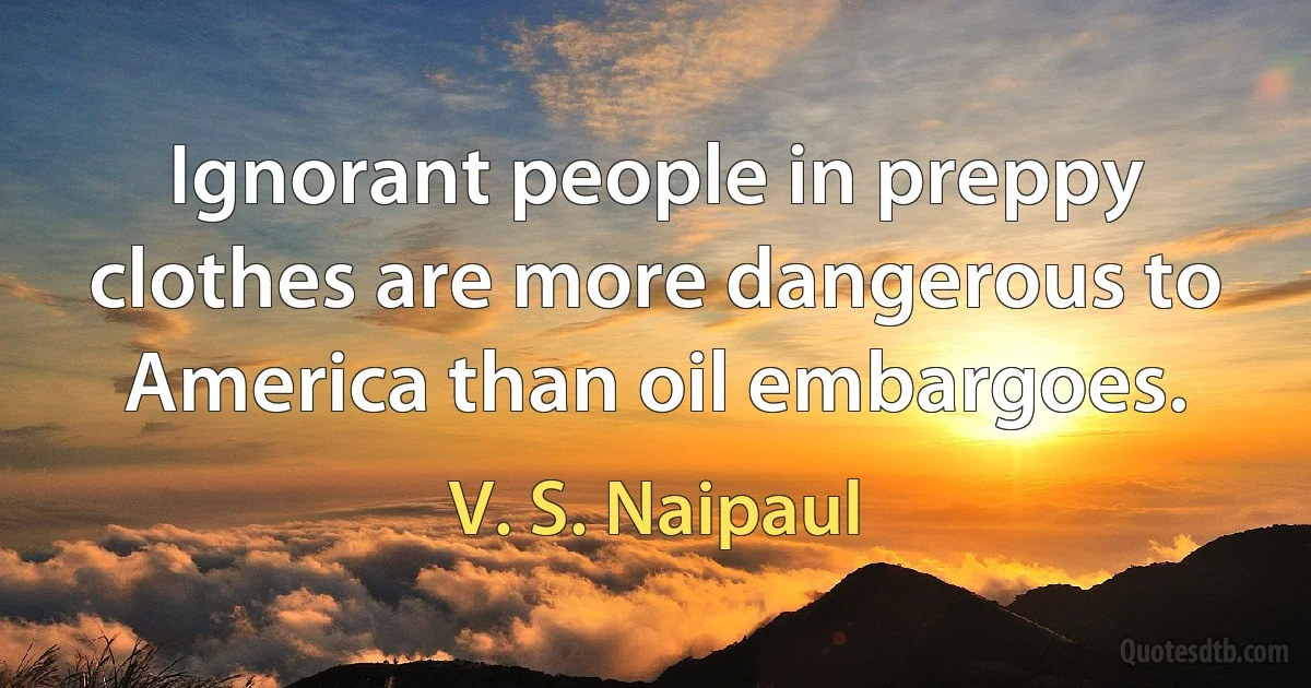 Ignorant people in preppy clothes are more dangerous to America than oil embargoes. (V. S. Naipaul)