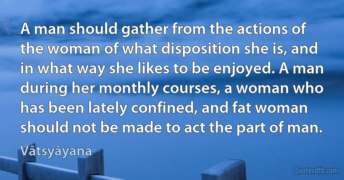 A man should gather from the actions of the woman of what disposition she is, and in what way she likes to be enjoyed. A man during her monthly courses, a woman who has been lately confined, and fat woman should not be made to act the part of man. (Vātsyāyana)