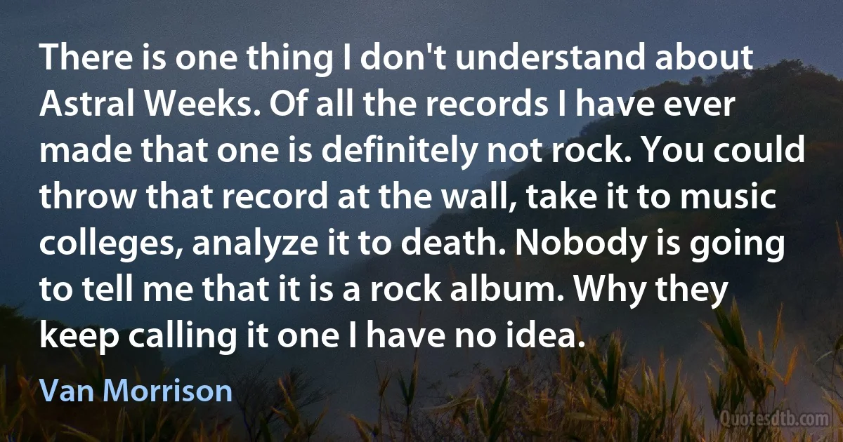 There is one thing I don't understand about Astral Weeks. Of all the records I have ever made that one is definitely not rock. You could throw that record at the wall, take it to music colleges, analyze it to death. Nobody is going to tell me that it is a rock album. Why they keep calling it one I have no idea. (Van Morrison)