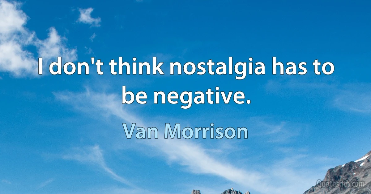 I don't think nostalgia has to be negative. (Van Morrison)