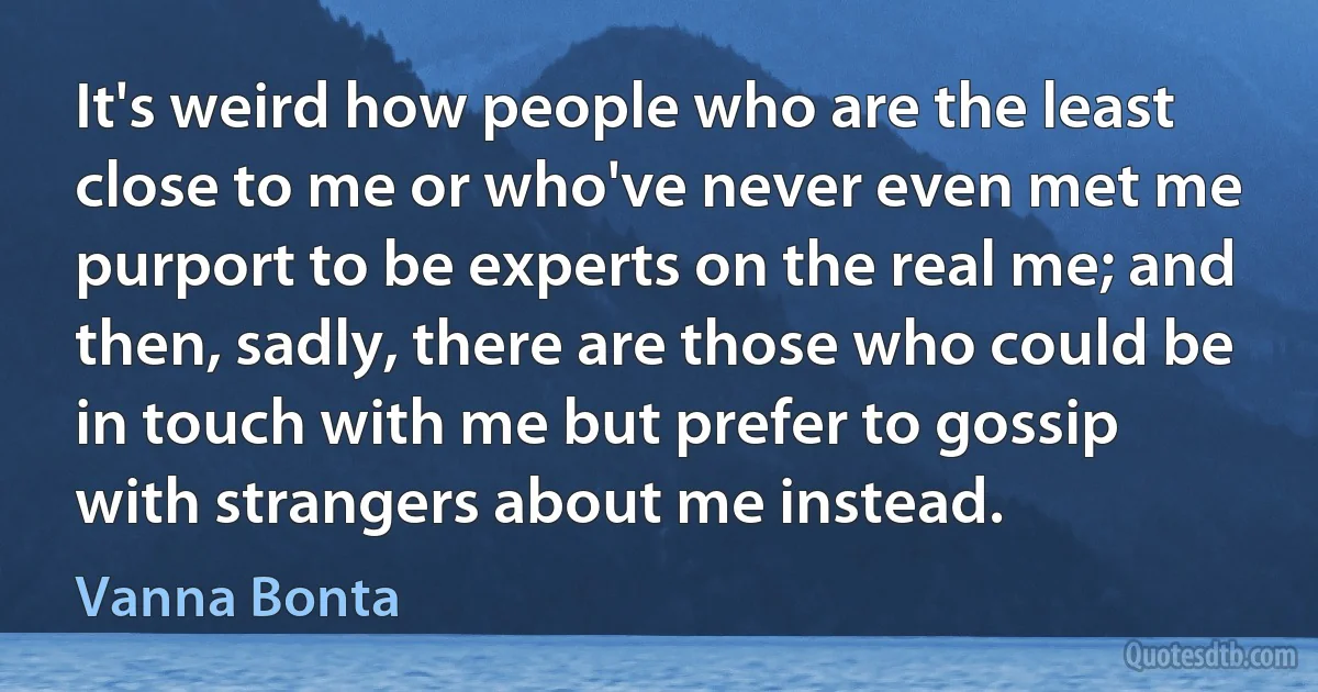 It's weird how people who are the least close to me or who've never even met me purport to be experts on the real me; and then, sadly, there are those who could be in touch with me but prefer to gossip with strangers about me instead. (Vanna Bonta)